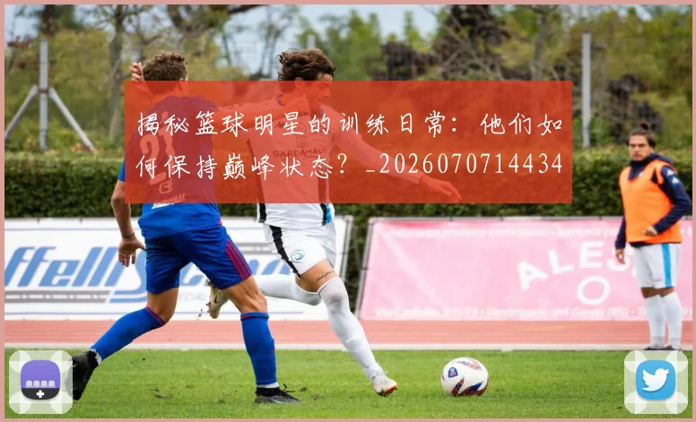 揭秘篮球明星的训练日常：他们如何保持巅峰状态？_20260707144347_20260723184324