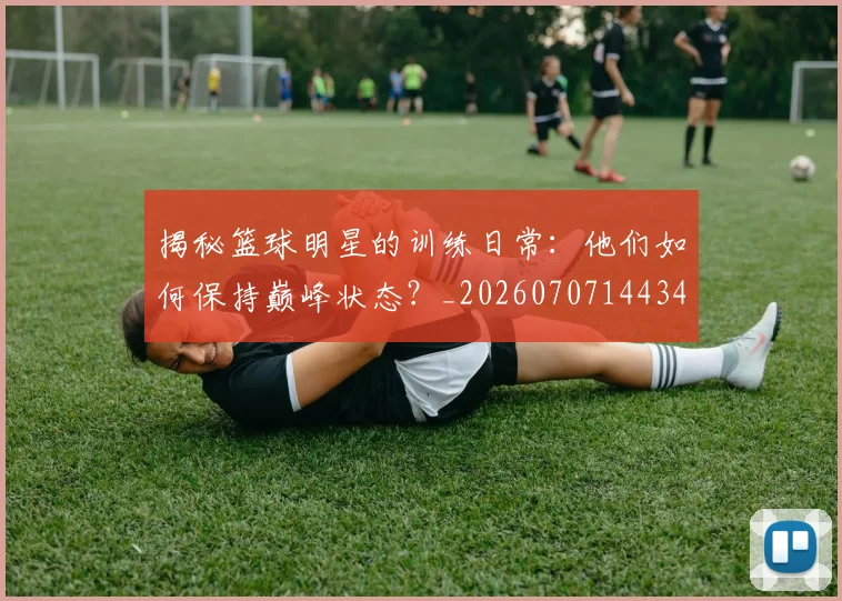 揭秘篮球明星的训练日常：他们如何保持巅峰状态？_20260707144347