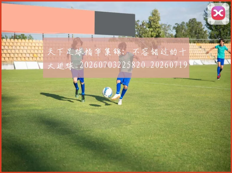 天下足球精华集锦：不容错过的十大进球_20260703225820_20260719172121