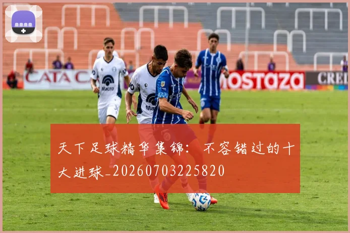 天下足球精华集锦：不容错过的十大进球_20260703225820